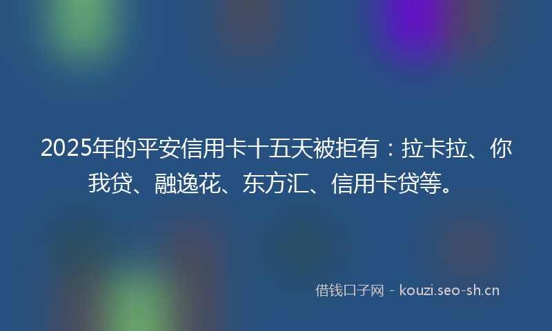 2025年的平安信用卡十五天被拒有：拉卡拉、你我贷、融逸花、东方汇、信用卡贷等。