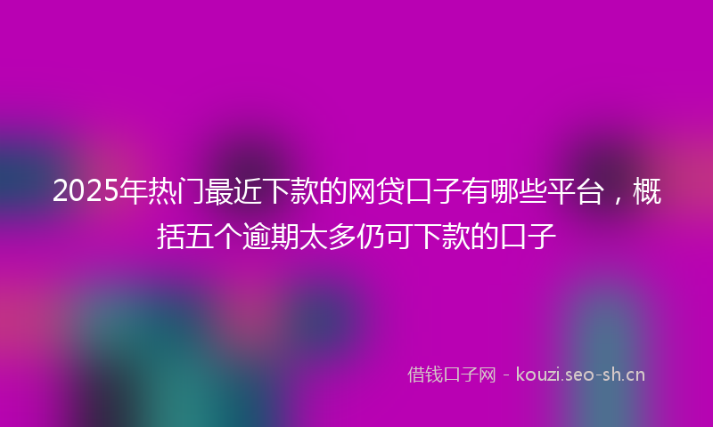 2025年热门最近下款的网贷口子有哪些平台，概括五个逾期太多仍可下款的口子