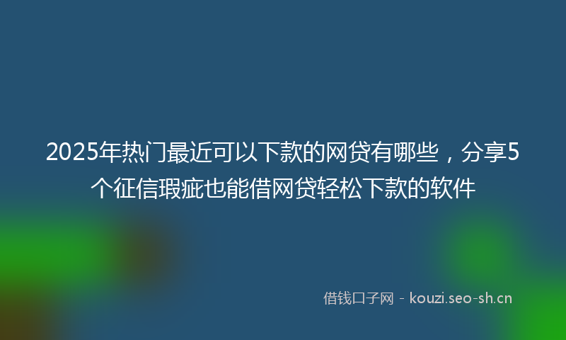 2025年热门最近可以下款的网贷有哪些，分享5个征信瑕疵也能借网贷轻松下款的软件