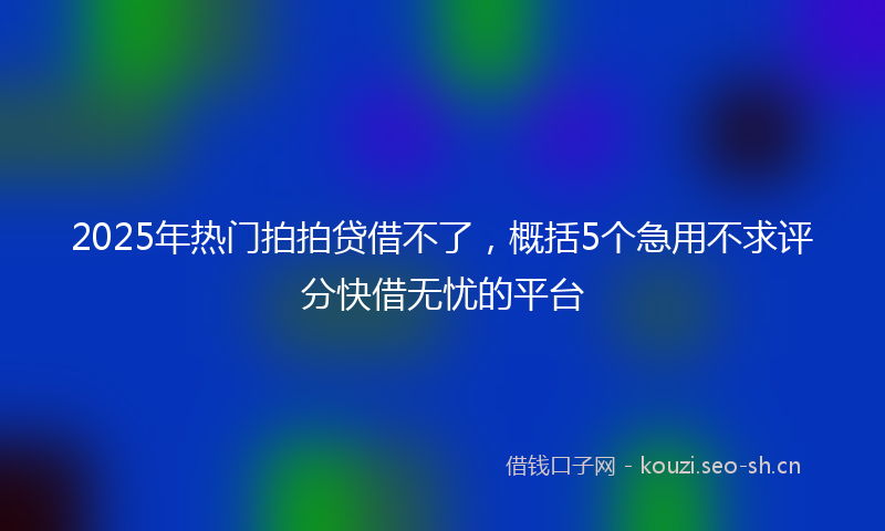 2025年热门拍拍贷借不了，概括5个急用不求评分快借无忧的平台