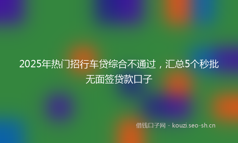 2025年热门招行车贷综合不通过，汇总5个秒批无面签贷款口子