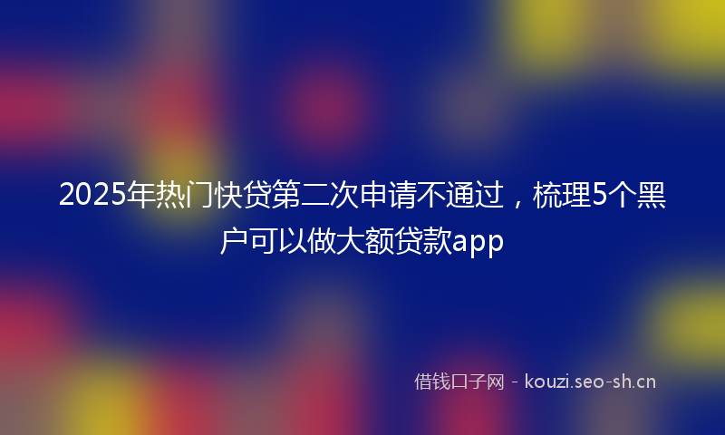 2025年热门快贷第二次申请不通过，梳理5个黑户可以做大额贷款app