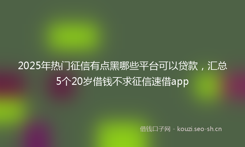 2025年热门征信有点黑哪些平台可以贷款，汇总5个20岁借钱不求征信速借app
