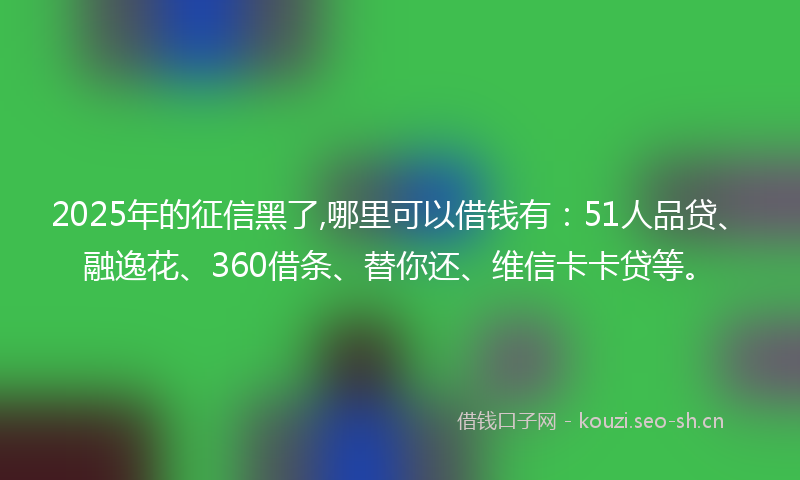 2025年的征信黑了,哪里可以借钱有：51人品贷、融逸花、360借条、替你还、维信卡卡贷等。