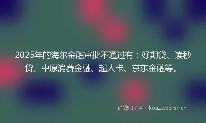 2025年的海尔金融审批不通过有：好期贷、读秒贷、中原消费金融、超人卡、京东金融等。