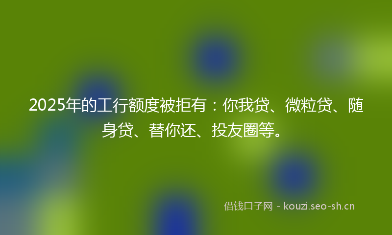 2025年的工行额度被拒有：你我贷、微粒贷、随身贷、替你还、投友圈等。