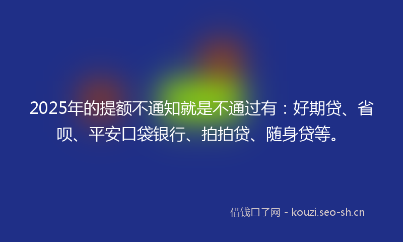 2025年的提额不通知就是不通过有：好期贷、省呗、平安口袋银行、拍拍贷、随身贷等。