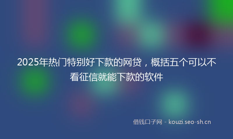 2025年热门特别好下款的网贷，概括五个可以不看征信就能下款的软件