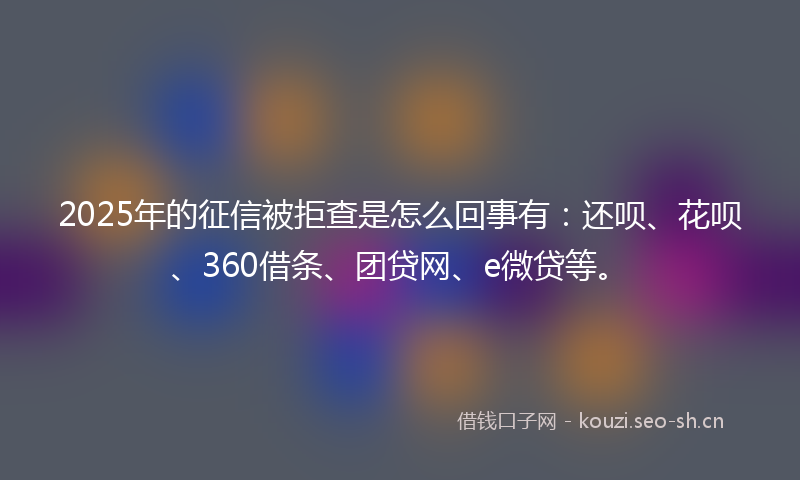 2025年的征信被拒查是怎么回事有：还呗、花呗、360借条、团贷网、e微贷等。