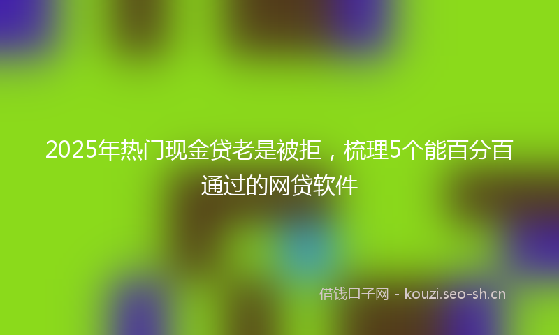 2025年热门现金贷老是被拒，梳理5个能百分百通过的网贷软件