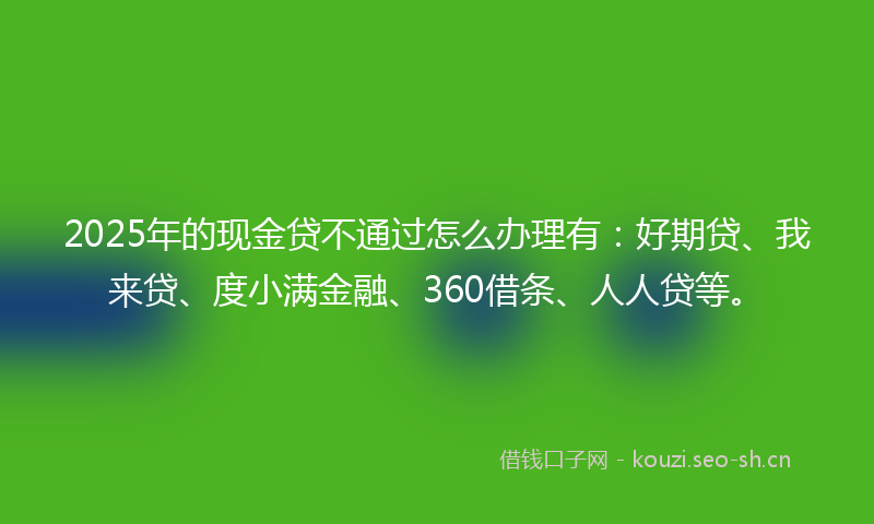 2025年的现金贷不通过怎么办理有：好期贷、我来贷、度小满金融、360借条、人人贷等。