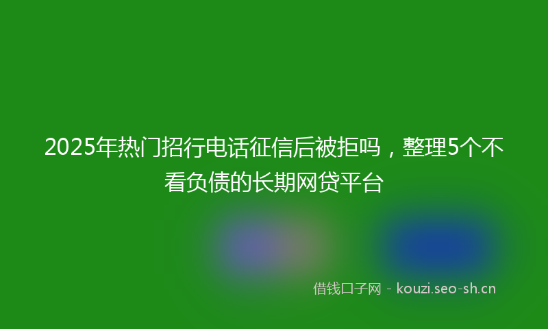 2025年热门招行电话征信后被拒吗，整理5个不看负债的长期网贷平台