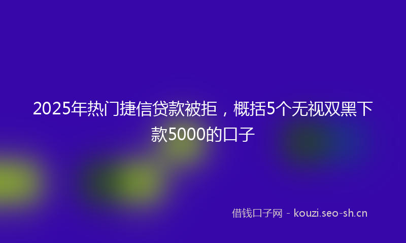 2025年热门捷信贷款被拒，概括5个无视双黑下款5000的口子
