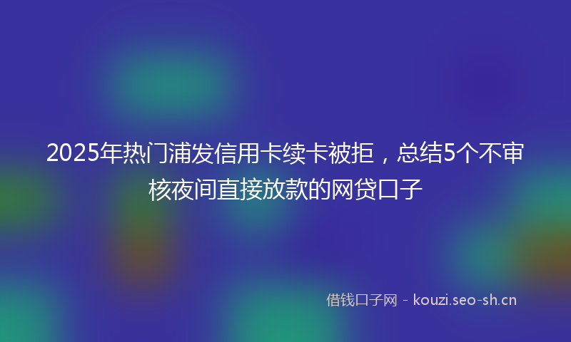 2025年热门浦发信用卡续卡被拒，总结5个不审核夜间直接放款的网贷口子