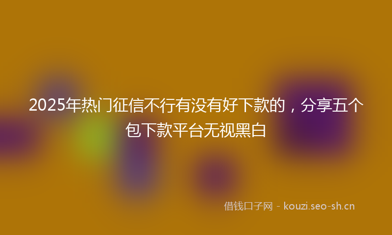 2025年热门征信不行有没有好下款的，分享五个包下款平台无视黑白