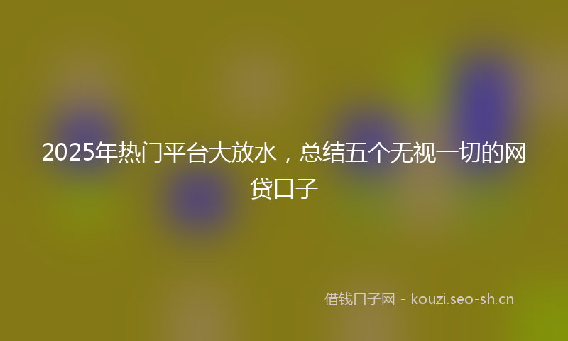 2025年热门平台大放水，总结五个无视一切的网贷口子