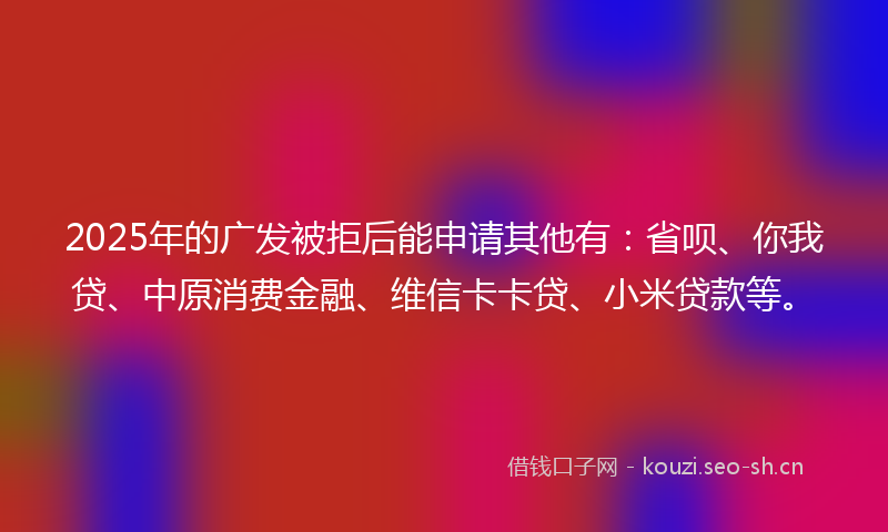2025年的广发被拒后能申请其他有：省呗、你我贷、中原消费金融、维信卡卡贷、小米贷款等。