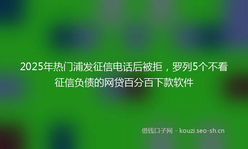 2025年热门浦发征信电话后被拒，罗列5个不看征信负债的网贷百分百下款软件