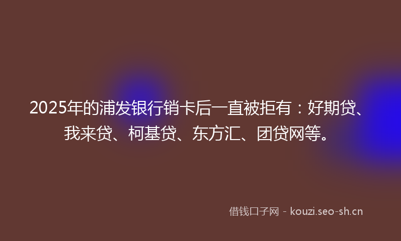 2025年的浦发银行销卡后一直被拒有：好期贷、我来贷、柯基贷、东方汇、团贷网等。