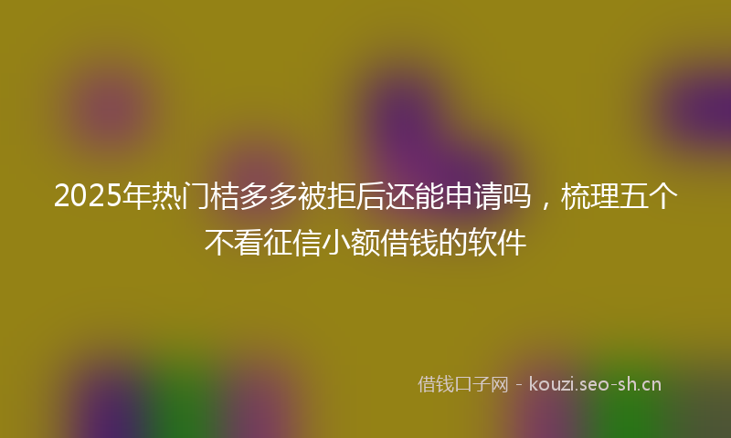 2025年热门桔多多被拒后还能申请吗，梳理五个不看征信小额借钱的软件