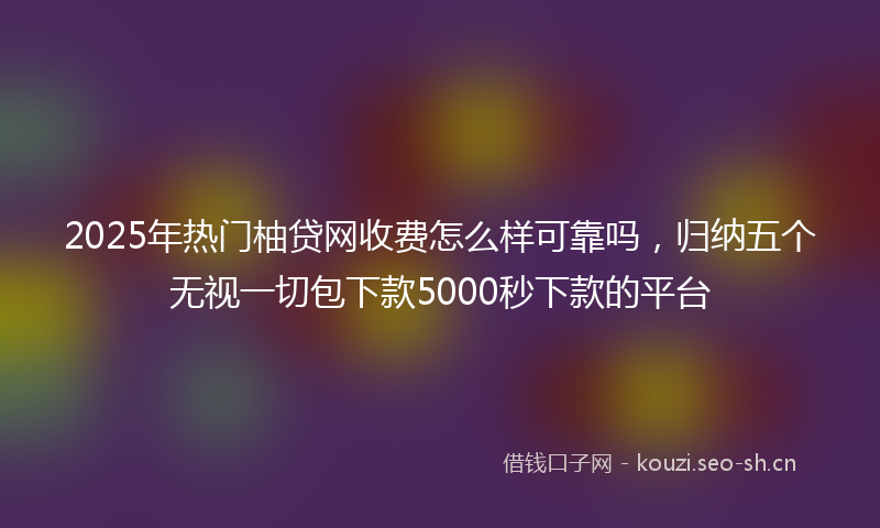 2025年热门柚贷网收费怎么样可靠吗，归纳五个无视一切包下款5000秒下款的平台