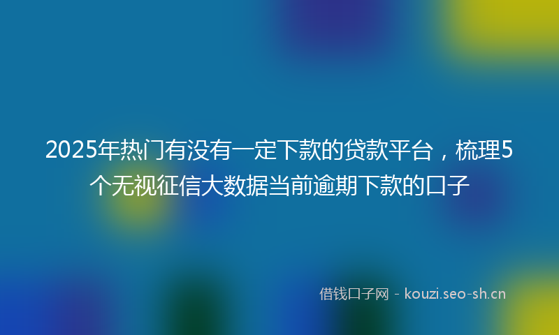 2025年热门有没有一定下款的贷款平台，梳理5个无视征信大数据当前逾期下款的口子