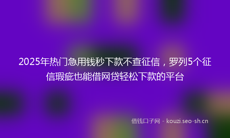2025年热门急用钱秒下款不查征信，罗列5个征信瑕疵也能借网贷轻松下款的平台