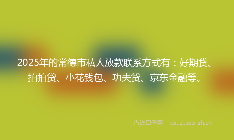 2025年的常德市私人放款联系方式有：好期贷、拍拍贷、小花钱包、功夫贷、京东金融等。