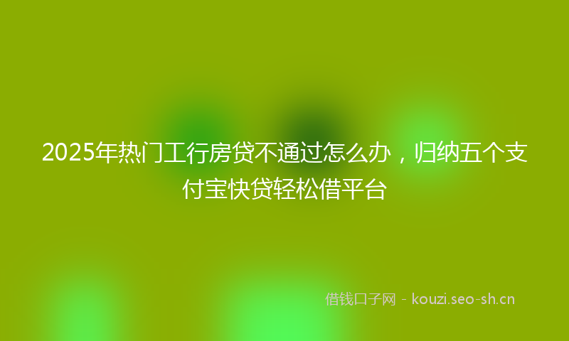 2025年热门工行房贷不通过怎么办，归纳五个支付宝快贷轻松借平台
