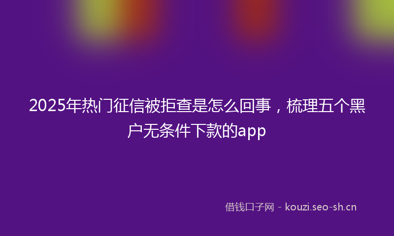 2025年热门征信被拒查是怎么回事，梳理五个黑户无条件下款的app