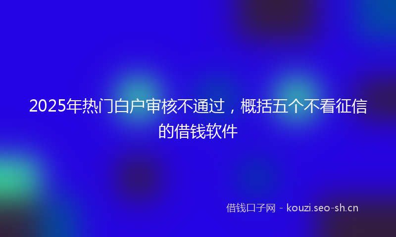 2025年热门白户审核不通过，概括五个不看征信的借钱软件