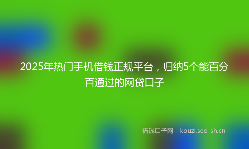 2025年热门手机借钱正规平台，归纳5个能百分百通过的网贷口子
