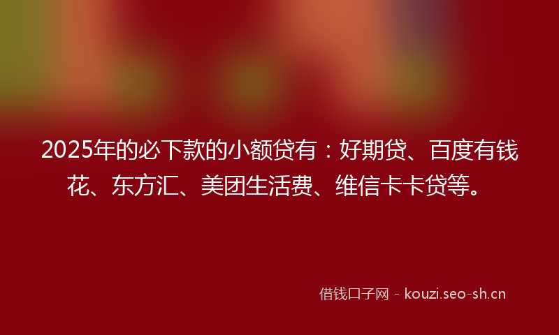 2025年的必下款的小额贷有：好期贷、百度有钱花、东方汇、美团生活费、维信卡卡贷等。