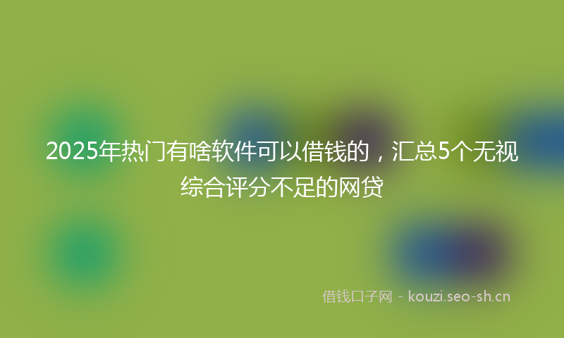 2025年热门有啥软件可以借钱的，汇总5个无视综合评分不足的网贷