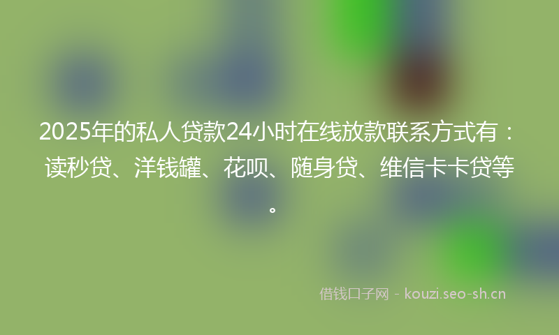 2025年的私人贷款24小时在线放款联系方式有：读秒贷、洋钱罐、花呗、随身贷、维信卡卡贷等。