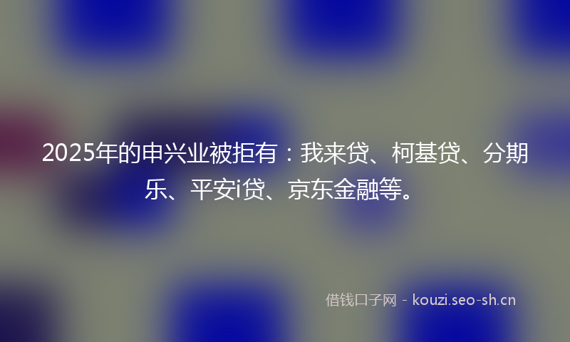 2025年的申兴业被拒有：我来贷、柯基贷、分期乐、平安i贷、京东金融等。