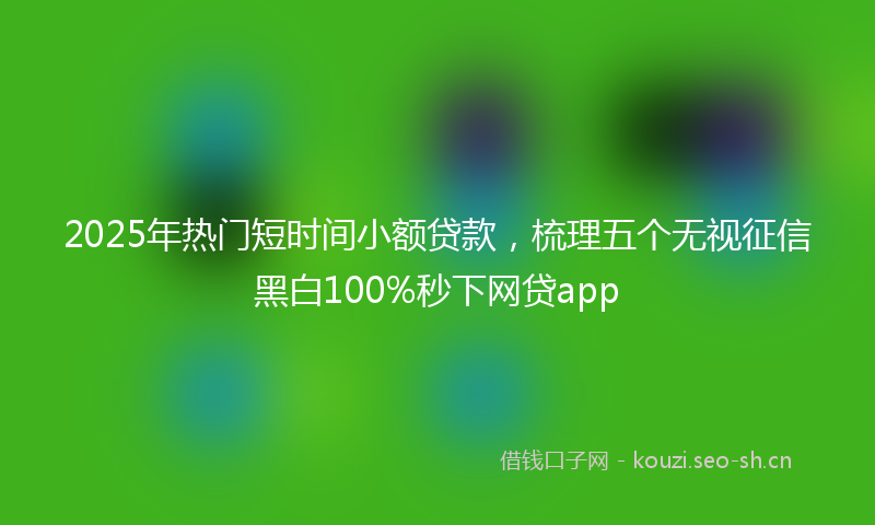 2025年热门短时间小额贷款，梳理五个无视征信黑白100%秒下网贷app