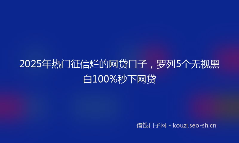 2025年热门征信烂的网贷口子，罗列5个无视黑白100%秒下网贷