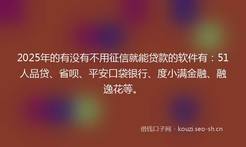 2025年的有没有不用征信就能贷款的软件有：51人品贷、省呗、平安口袋银行、度小满金融、融逸花等。