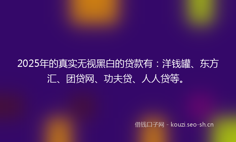 2025年的真实无视黑白的贷款有:洋钱罐、东方汇、团贷网、功夫贷、人人贷等。