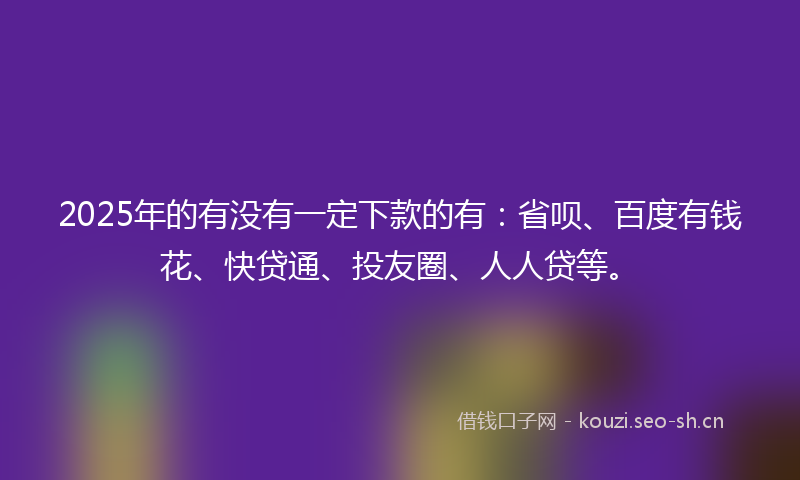 2025年的有没有一定下款的有：省呗、百度有钱花、快贷通、投友圈、人人贷等。
