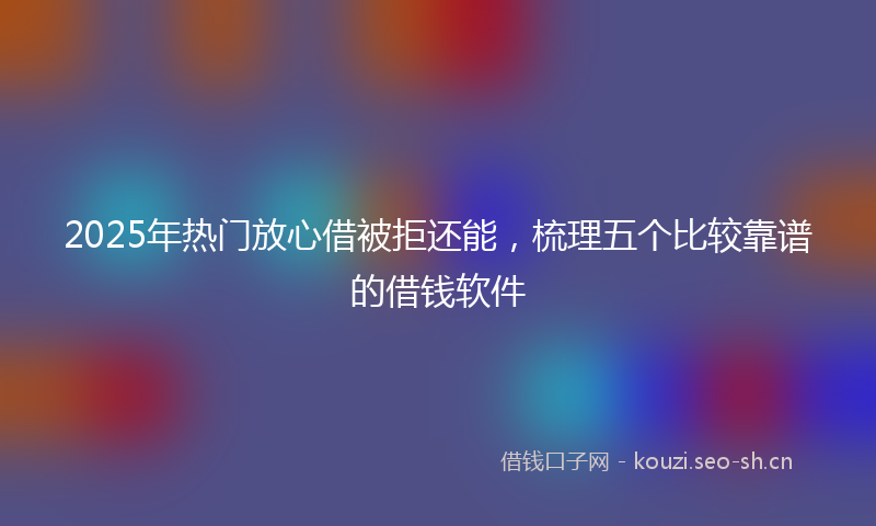 2025年热门放心借被拒还能，梳理五个比较靠谱的借钱软件
