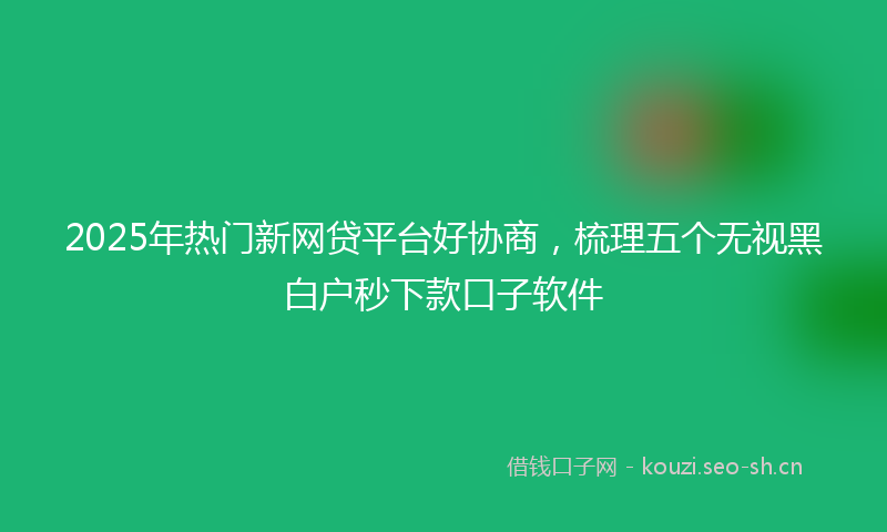 2025年热门新网贷平台好协商，梳理五个无视黑白户秒下款口子软件
