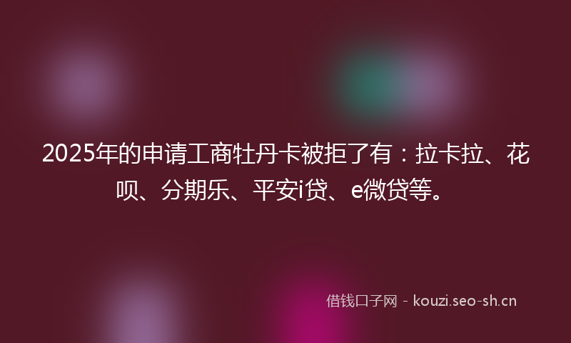 2025年的申请工商牡丹卡被拒了有：拉卡拉、花呗、分期乐、平安i贷、e微贷等。