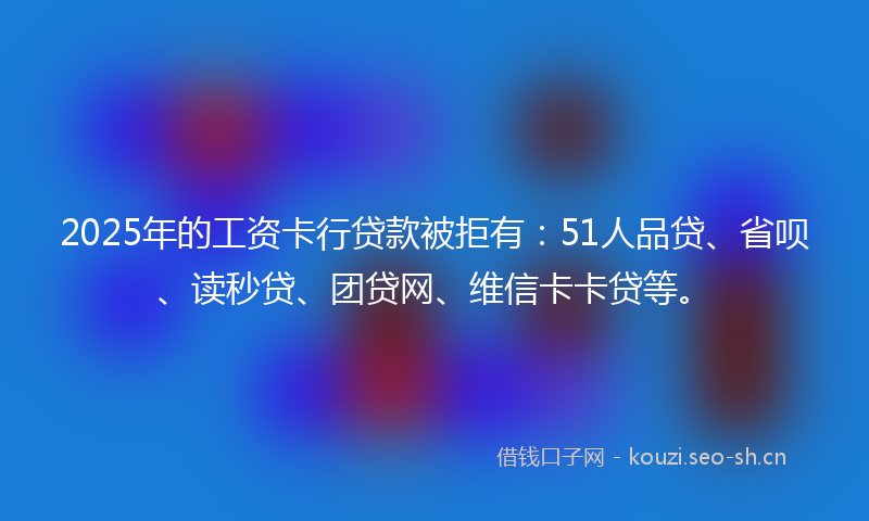 2025年的工资卡行贷款被拒有：51人品贷、省呗、读秒贷、团贷网、维信卡卡贷等。