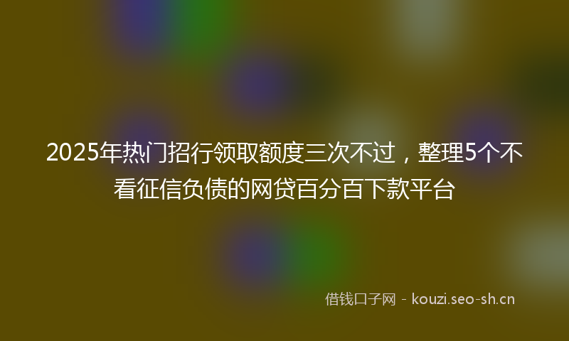 2025年热门招行领取额度三次不过，整理5个不看征信负债的网贷百分百下款平台