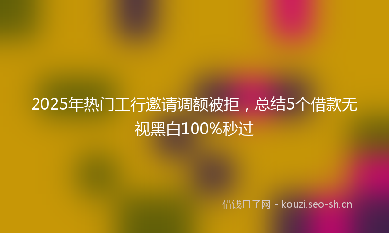 2025年热门工行邀请调额被拒，总结5个借款无视黑白100%秒过