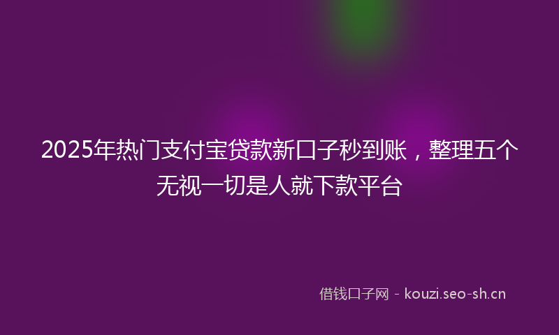 2025年热门支付宝贷款新口子秒到账，整理五个无视一切是人就下款平台