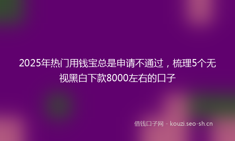 2025年热门用钱宝总是申请不通过，梳理5个无视黑白下款8000左右的口子