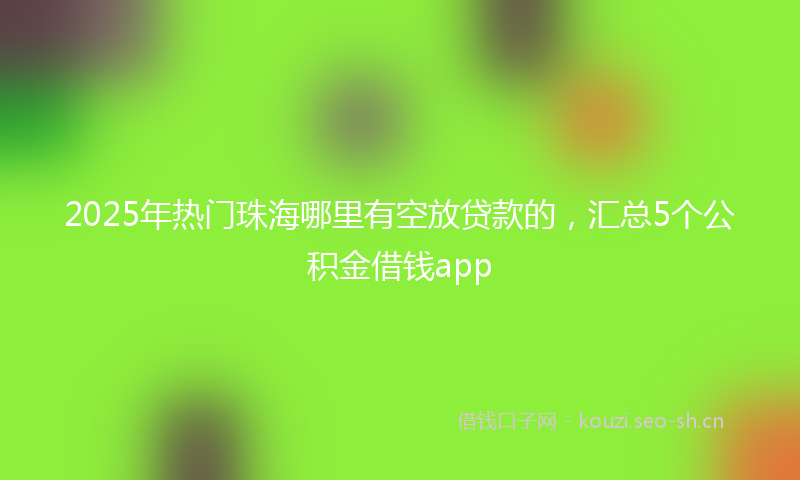 2025年热门珠海哪里有空放贷款的，汇总5个公积金借钱app